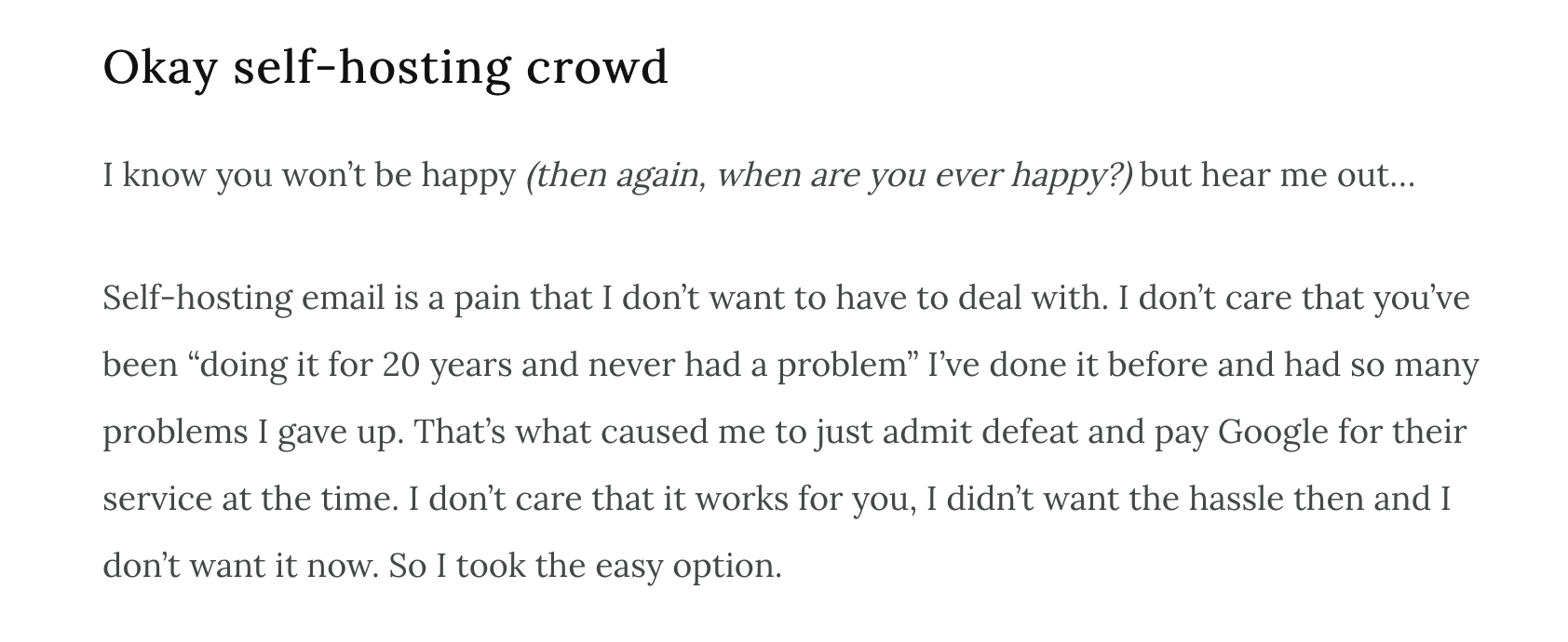 An exerpt from a blog post saying: Okay self-hosting crowd

I know you won’t be happy (then again, when are you ever happy?) but hear me out…

Self-hosting email is a pain that I don’t want to have to deal with. I don’t care that you’ve been “doing it for 20 years and never had a problem” I’ve done it before and had so many problems I gave up. That’s what caused me to just admit defeat and pay Google for their service at the time. I don’t care that it works for you, I didn’t want the hassle then and I don’t want it now. So I took the easy option.