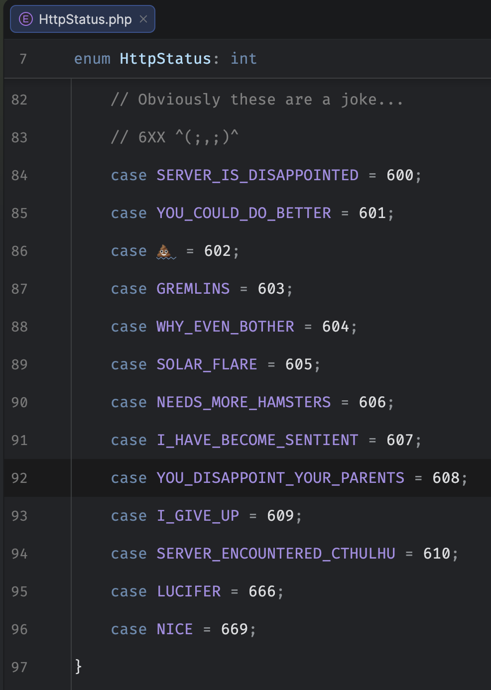 Screenshot of a code editor showing HTTP Status codes in a PHP ENUM for the 600-range. With the comment "Obviously these are a joke"

SERVER_IS_DISAPPOINTED = 600
YOU_COULD_DO_BETTER = 601
💩 = 602
GREMLINS = 603
WHY_EVEN_BOTHER = 604
SOLAR_FLARE = 605
NEEDS_MORE_HAMSTERS = 606
I_HAVE_BECOME_SENTIENT = 607
YOU_DISAPPOINT_YOUR_PARENTS = 608
I_GIVE_UP = 609
SERVER_ENCOUNTERED_CTHULHU = 610
LUCIFER = 666
NICE = 669